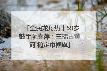 全民龙舟热丨59岁鼓手阮春萍：三擂古黄河 槌定巾帼旗