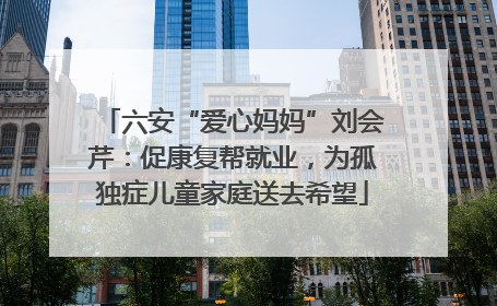 六安“爱心妈妈”刘会芹：促康复帮就业，为孤独症儿童家庭送去希望