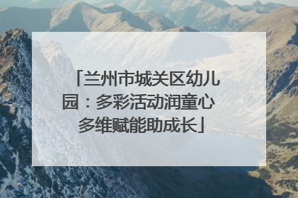 兰州市城关区幼儿园：多彩活动润童心 多维赋能助成长