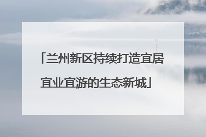 兰州新区持续打造宜居宜业宜游的生态新城