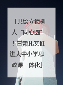 共绘立德树人“同心圆”！甘肃扎实推进大中小学思政课一体化