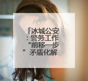 冰城公安：警务工作“前移一步”矛盾化解“主动一分”