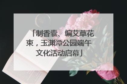 制香囊、编艾草花束，玉渊潭公园端午文化活动启幕