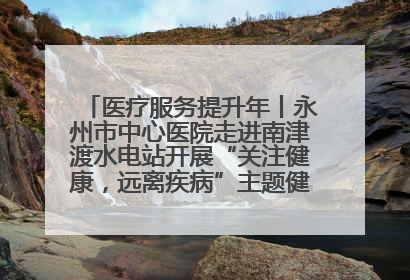 医疗服务提升年丨永州市中心医院走进南津渡水电站开展“关注健康，远离疾病”主题健康促进活动