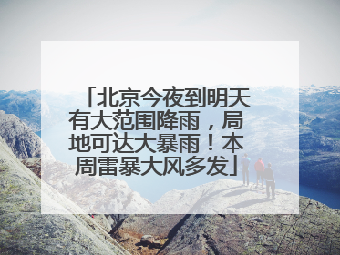 北京今夜到明天有大范围降雨，局地可达大暴雨！本周雷暴大风多发