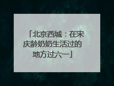 北京西城：在宋庆龄奶奶生活过的地方过六一