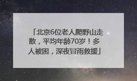 北京6位老人爬野山走散，平均年龄70岁！多人被困，深夜冒雨救援