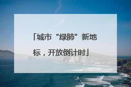 城市“绿肺”新地标，开放倒计时