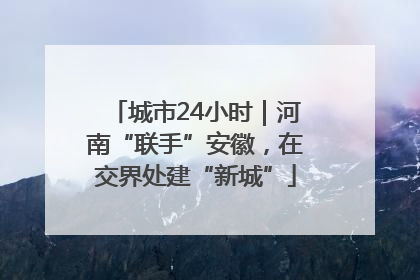 城市24小时｜河南“联手”安徽，在交界处建“新城”