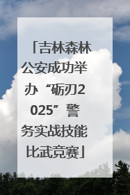 吉林森林公安成功举办“砺刃2025”警务实战技能比武竞赛