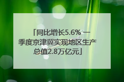 同比增长5.6% 一季度京津冀实现地区生产总值2.8万亿元