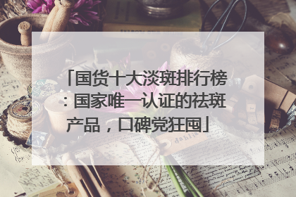 国货十大淡斑排行榜：国家唯一认证的祛斑产品，口碑党狂囤
