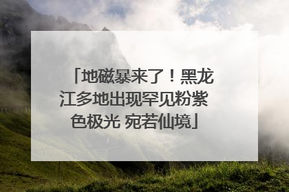 地磁暴来了！黑龙江多地出现罕见粉紫色极光 宛若仙境
