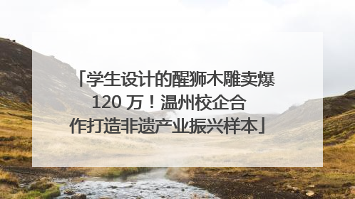 学生设计的醒狮木雕卖爆 120 万！温州校企合作打造非遗产业振兴样本