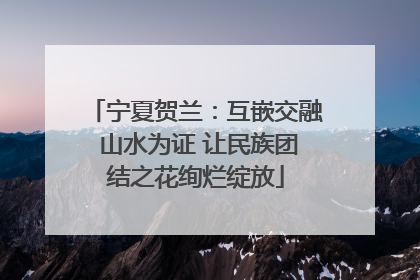 宁夏贺兰：互嵌交融 山水为证 让民族团结之花绚烂绽放