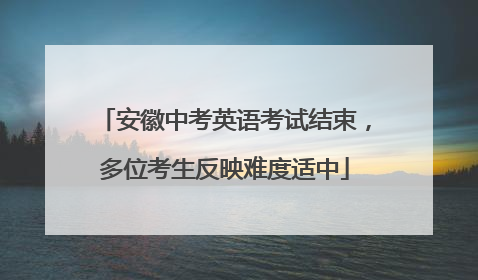 安徽中考英语考试结束，多位考生反映难度适中