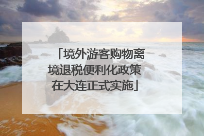 境外游客购物离境退税便利化政策在大连正式实施