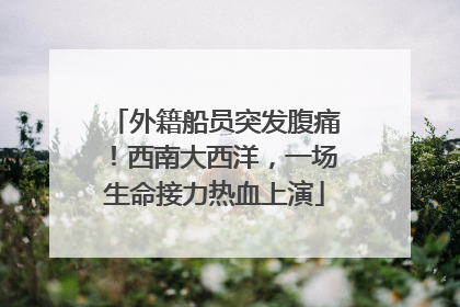 外籍船员突发腹痛！西南大西洋，一场生命接力热血上演