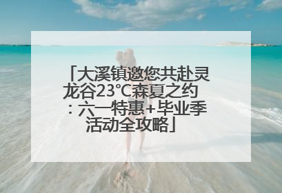 大溪镇邀您共赴灵龙谷23℃森夏之约：六一特惠+毕业季活动全攻略