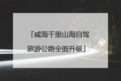 威海千里山海自驾旅游公路全面升级