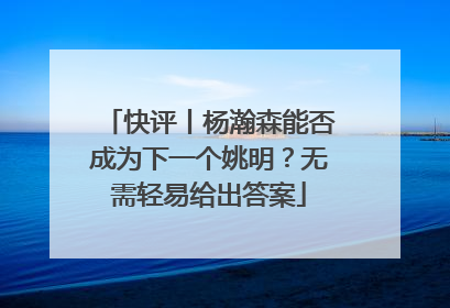 快评丨杨瀚森能否成为下一个姚明？无需轻易给出答案