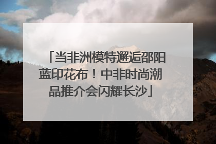 当非洲模特邂逅邵阳蓝印花布！中非时尚潮品推介会闪耀长沙