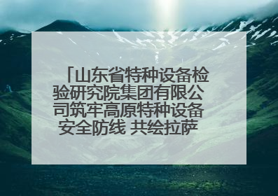 山东省特种设备检验研究院集团有限公司筑牢高原特种设备安全防线 共绘拉萨美好生活画卷