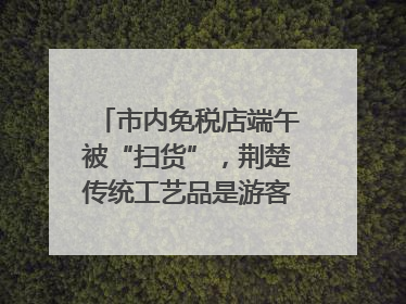 市内免税店端午被“扫货”，荆楚传统工艺品是游客首选纪念品