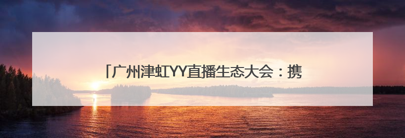 广州津虹YY直播生态大会：携手百度，共筑健康直播新生态