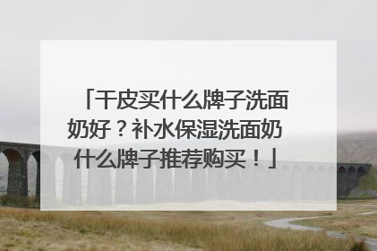 干皮买什么牌子洗面奶好？补水保湿洗面奶什么牌子推荐购买！