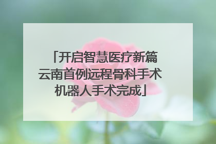 开启智慧医疗新篇 云南首例远程骨科手术机器人手术完成
