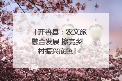 开鲁县：农文旅融合发展 擦亮乡村振兴底色