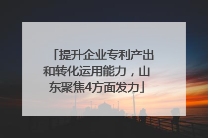 提升企业专利产出和转化运用能力，山东聚焦4方面发力