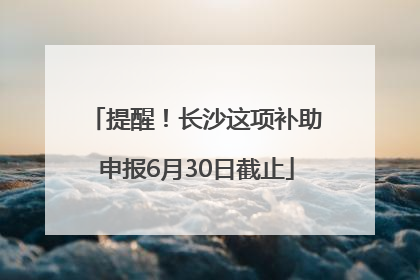 提醒！长沙这项补助申报6月30日截止