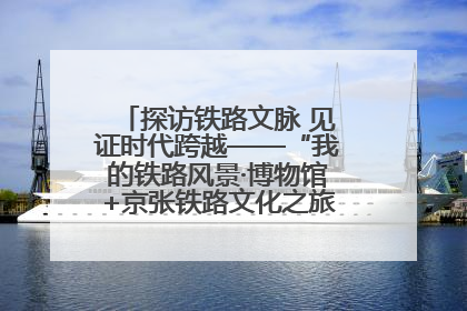 探访铁路文脉 见证时代跨越——“我的铁路风景·博物馆+京张铁路文化之旅”活动在京启动