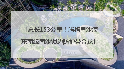 总长153公里！腾格里沙漠东南缘固沙锁边防护带合龙