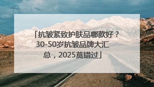 抗皱紧致护肤品哪款好？30-50岁抗皱品牌大汇总，2025莫错过