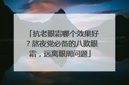抗老眼霜哪个效果好？熬夜党必备的八款眼霜，远离眼周问题