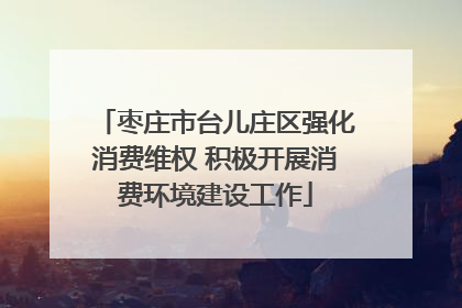 枣庄市台儿庄区强化消费维权 积极开展消费环境建设工作