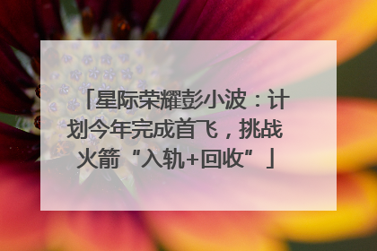 星际荣耀彭小波：计划今年完成首飞，挑战火箭“入轨+回收”