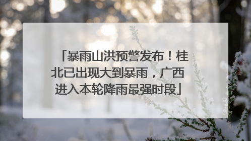暴雨山洪预警发布！桂北已出现大到暴雨，广西进入本轮降雨最强时段