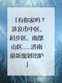 有你家吗？涉及市中区、起步区、南部山区……济南最新规划出炉