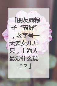 朋友圈粽子“霸屏”，老字号一天要卖几万只，上海人最爱什么粽子？