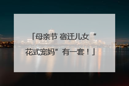 母亲节 宿迁儿女“花式宠妈”有一套！