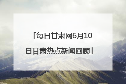 每日甘肃网6月10日甘肃热点新闻回顾