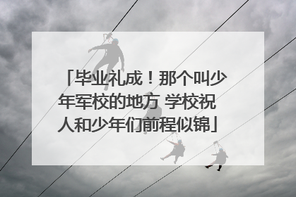 毕业礼成！那个叫少年军校的地方 学校祝人和少年们前程似锦