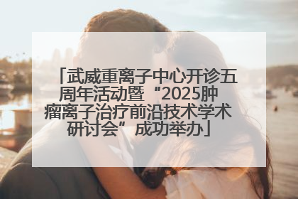 武威重离子中心开诊五周年活动暨“2025肿瘤离子治疗前沿技术学术研讨会”成功举办