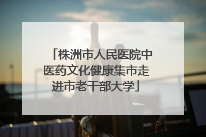 株洲市人民医院中医药文化健康集市走进市老干部大学