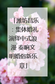 潍坊昌乐：集体婚礼演绎中式浪漫 奏响文明婚俗新乐章