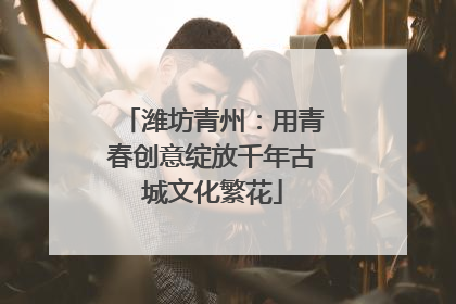 潍坊青州：用青春创意绽放千年古城文化繁花